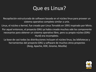 Que es Linux?
  Recopilación estructurada de software basada en el núcleo linux para proveer un
                      sistema operativo completo similar a unix.
Linux, el núcleo o kernel, fue creado por Linus Torvalds en 1991 inspirado por Minix.
 Por aquel entonces, el proyecto GNU ya habia creado muchos ode los componente
  necesarios para obtener un sistema operativo libre, pero su propio núcleo (GNU
                                 Hurd) era incompleto.
  La base de casi todas las distribuciones incluyen el núcleo linux, las bibliotecas y
       herramientas del proyecto GNU y software de muchos otros proyectos
                         (Xorg, Apache, KDE, Gnome, Mozilla)
 