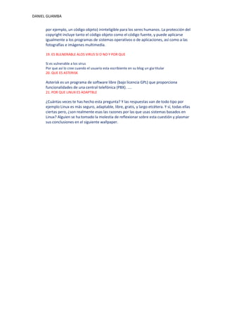 DANIEL GUAMBA


      por ejemplo, un código objeto) ininteligible para los seres humanos. La protección del
      copyright incluye tanto el código objeto como el código fuente, y puede aplicarse
      igualmente a los programas de sistemas operativos o de aplicaciones, así como a las
      fotografías e imágenes multimedia.

      19. ES BULNERABLE ALOS VIRUS SI O NO Y POR QUE

      Si es vulnerable a los virus
      Por que así lo cree cuando el usuario esta escribiente en su blog un gia titular
      20. QUE ES ASTERISK

      Asterisk es un programa de software libre (bajo licencia GPL) que proporciona
      funcionalidades de una central telefónica (PBX). ....
      21. POR QUE LINUX ES ADAPTBLE

      ¿Cuántas veces te has hecho esta pregunta? Y las respuestas van de todo tipo por
      ejemplo Linux es más seguro, adaptable, libre, gratis, y largo etcétera. Y sí, todas ellas
      ciertas pero, ¿son realmente esas las razones por las que usas sistemas basados en
      Linux? Alguien se ha tomado la molestia de reflexionar sobre esta cuestión y plasmar
      sus conclusiones en el siguiente wallpaper.
 