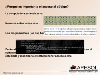   
¿Porque es importante el acceso al código?
La computadora entiende esto:
Nosotros entendemos esto:
Los programadores (los que hacen software) entienden esto:
Dentro del código fuente esta todo el conocimiento de como funciona el 
software, que hace y porque lo hace, es indispensable para poder 
estudiarlo y modificarlo el software tener acceso a este.
 