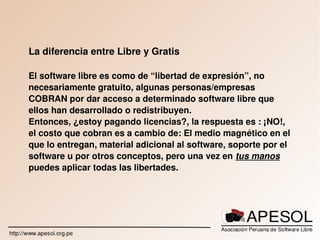    
La diferencia entre Libre y Gratis
El software libre es como de “libertad de expresión”, no 
necesariamente gratuito, algunas personas/empresas 
COBRAN por dar acceso a determinado software libre que 
ellos han desarrollado o redistribuyen.
Entonces, ¿estoy pagando licencias?, la respuesta es : ¡NO!, 
el costo que cobran es a cambio de: El medio magnético en el 
que lo entregan, material adicional al software, soporte por el 
software u por otros conceptos, pero una vez en tus manos 
puedes aplicar todas las libertades.
 