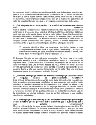 La respuesta tradicional siempre ha sido que la lectura de las obras maestras va,
poco a poco, creando nuestra sensibilidad por la literatura. Lo mismo sucede con
la música o con la buena comida. Pero además, como en el caso de la música y
de la comida, hay numerosas características que en sí mismas no determinan el
valor de una obra literaria, pero que sí sirven para aproximarnos a dicho valor.
8. ¿Qué se quiere decir con la palabra “características” en el contexto de una
obra artística?
Con la palabra “características” hacemos referencia a los recursos que usan los
autores en el proceso de crear una obra artística. En términos generales podemos
decir que todo texto consta de dos partes, o mejor dicho, integra dos dimensiones:
los contenidos (ideas, emociones) y los recursos del lenguaje (cómo se articulan
dichas ideas o emociones). Los recursos literarios se refieren al modo cómo se
integran ambas dimensiones. Por ejemplo, Wellek y Warren establecen una
diferencia entre lo que denominan lenguaje científico y lenguaje literario:
“El lenguaje científico ideal es puramente denotativo: tiende a una
correspondencia recíproca entre el signo y cosa designada […]. El signo es
también transparente; es decir, sin llamar la atención sobre sí mismo, nos
remite de un modo inequívoco a lo que designa” (27).
El lenguaje literario es esencialmente connotativo. Es decir, usa el lenguaje
prestando atención a sus posibilidades metafóricas. Veamos como ejemplo la
siguiente frase: “Era una montaña”. En un libro de geografía se va a usar en su
valor denotativo: “Era una montaña rocosa de 7500 metros de altura”. En una
novela, por ejemplo, se puede usar en su sentido connotativo para describir a una
persona fuerte y alta que camina lentamente por la calle: “Era una montaña
imponente que se aproximaba con lentitud y firmeza”.
9. ¿Entonces, el lenguaje literario se diferencia del lenguaje cotidiano en que
el lenguaje literario es preferentemente metafórico?
Esta primera conclusión puede servirnos como guía, pero debemos recordar que
todo lenguaje es por naturaleza metafórico. Lo que sucede es que en el lenguaje
cotidiano el sentido metafórico se ha lexicalizado (ha dejado de leerse como
metáfora), o sea, se ha convertido en un lenguaje denotativo: la palabra parece
coincidir con lo que designa. A través del curso vamos a leer y reflexionar en torno
a numerosos ejemplos en los que los autores de los textos literarios hacen uso de
la ambigüedad de ciertas palabras, entre su sentido cotidiano y sus posibles
significados metafóricos.
10. Si todo leguaje es metafórico y si una metáfora con el tiempo puede dejar
de ser metáfora, ¿Cómo podemos saber el sentido que el autor quiso dar a
una palabra determinada?
Muchos críticos de la literatura siguen todavía discutiendo esa problemática. En
realidad, cuando hablamos de literatura nos estamos refiriendo a un proceso que
lleva implícitas tres dimensiones: el autor, el texto y el lector. Parte de la formación
de nuestra sensibilidad artística es tomar conciencia de cómo se relacionan estas
 