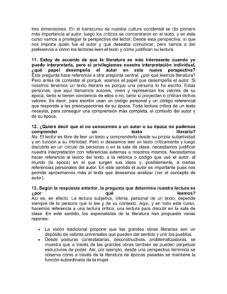 tres dimensiones. En el transcurso de nuestra cultura occidental se dio primero
más importancia al autor, luego los críticos se concentraron en el texto, y en este
curso vamos a privilegiar la perspectiva del lector. Desde esta perspectiva, sí que
nos importa quién fue el autor y qué deseaba comunicar, pero vamos a dar
preferencia a cómo los lectores leen el texto y cómo justifican su lectura.
11. Estoy de acuerdo de que la literatura es más interesante cuando yo
puedo interpretarla, pero si privilegiamos nuestra interpretación individual,
¿qué papel desempeña el autor en esta nueva perspectiva?
Esta pregunta hace referencia a otra pregunta central: ¿por qué leemos literatura?
Pero antes de contestar el porqué, veamos el papel que desempeña el autor. Si
nosotros tenemos un texto literario es porque una persona lo ha escrito. Estas
personas, que aquí llamamos autores, viven y representan los valores de su
época, tanto si tienen conciencia de ellos o no, tanto si proyectan o critican dichos
valores. Es decir, para escribir usan un código personal y un código referencial
que responde a las preocupaciones de su época. Toda lectura crítica de un texto
necesita, para conseguir una comprensión más completa, el contexto del autor y
de su época.
12. ¿Quiere decir que si no conocemos a un autor o su época no podemos
comprender un texto literario?
No. El lector es libre de leer un texto y comprenderlo desde su propia subjetividad
y en función a su intimidad. Pero si deseamos leer un texto críticamente y luego
discutirlo en un círculo de personas o en la sala de clase, necesitamos justificar
nuestra interpretación con referencias externas a nosotros mismos. Necesitamos
hacer referencia al léxico del texto, a la retórica o código que usó el autor, al
mundo (la época) en el que surgen sus ideas y, posiblemente, a ciertas
referencias personales del autor. En este sentido el autor es importante pues nos
permite aproximarnos más al texto que deseamos analizar (ver el concepto de
autor).
13. Según la respuesta anterior, la pregunta que determina nuestra lectura es
¿por qué leemos?
Así es, en efecto. La lectura subjetiva, íntima, personal de un texto, depende
siempre de la persona que lo lee y de su contexto. Aquí, y en todo este curso,
hacemos referencia a una lectura crítica, una lectura para discutir en la sala de
clase. En este sentido, los especialistas de la literatura han propuesto varias
razones:
• La visión tradicional propone que las grandes obras literarias son un
depósito de valores universales que pueden dar sentido y unir los pueblos.
• Desde posturas contestatarias, deconstructivas, problematizadoras, se
muestra que a través de las grandes obras también se pueden perpetuar
estructuras de poder. Así, por ejemplo, desde una perspectiva feminista se
observa cómo a través de la literatura de épocas pasadas se mantiene la
función subordinada de la mujer.
 