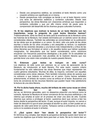 • Desde una perspectiva estética, se considera al texto literario como una
creación artística con significado en sí misma.
• Desde perspectivas más complejas se tiende a ver el texto literario como
una serie de elementos estéticos y contextos culturales. Desde esta
perspectiva, las obras literarias son creaciones artísticas que responden a
contextos culturales y que por ello mismo sirven de pauta para la
comprensión del desarrollo de los diversos grupos culturales humanos.
14. Si los objetivos que motivan la lectura de un texto literario son tan
importantes, surge la pregunta de ¿qué textos literarios leemos?
Tradicionalmente, tanto los libros de texto para la enseñanza de la literatura como
las historias de la literatura, han estado dominados por un estricto canon de obras
consideradas clásicas. También las editoriales se concentraban en la publicación
de las obras que se ajustaban a un canon. Es decir, sólo una parte de las obras
escritas a través de los años circulaba y era asequible su lectura. La explosión
editorial de las recientes décadas y una lectura más independiente y crítica de las
obras literarias que formaban el canon y de aquellos textos que habían quedado
marginados, ha descubierto que los textos considerados como canónicos
encubrían con frecuencia posiciones ideológicas y de poder. En la actualidad se
está haciendo una evaluación más pluralista de la tradición literaria que nos
permita tener una visión más completa de nuestro pasado literario.
15. Entonces ¿qué textos se incluyen en este curso?
Los objetivos de este curso son precisos: es un curso de apreciación de la
literatura, de introducción al texto literario. Por esta razón, nuestro criterio
fundamental ha sido seleccionar las obras literarias que mejor representan los
cuatro géneros estudiados. Muchas de ellas, la mayoría, coinciden con aquellas
consideradas como obras clásicas. Pero también incluimos obras de autores que
no entraron o que todavía no entraron en el canon. Como hemos señalado
anteriormente, el énfasis de nuestro curso se enfoca en el lector. Buscamos una
toma de conciencia de los recursos literarios que pueden hacer más satisfactoria
la lectura de una obra literaria.
16. Por lo dicho hasta ahora, mucho del énfasis de este curso recae en cómo
debemos leer un texto literario.
Así es, en términos generales, pero no deseamos prescribir una lectura como la
correcta. Apreciar la literatura es tomar conciencia de los recursos estilísticos y de
retórica que emplea el autor en el proceso de crear una obra de arte. Cuando
decimos que vamos a privilegiar al lector, queremos decir que vamos a leer los
textos desde la perspectiva del lector. O sea, aunque el autor importa, no vamos a
tratar de descubrir lo que el autor pensaba al escribir su obra, si bien puede ser un
aspecto de valor para tener en cuenta. Tampoco vamos a enfocarnos en el texto,
como si no existiera el autor ni el lector.
17. ¿Qué quiere decir “leer desde la perspectiva del lector”?
En términos muy simples, leer desde la perspectiva del lector quiere decir tener en
cuenta los objetivos que el lector tiene para leer un texto. No es lo mismo leer un
 