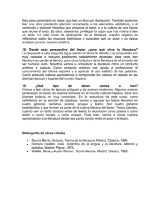 libro para comentarlo en clase, que leer un libro por distracción. También podemos
leer una obra prestando atención únicamente a los elementos estilísticos, o al
contenido y posición filosófica que proyecta el autor, o a la cultura de una época
que recrea el texto. Es decir, deseamos privilegiar la razón que nos motiva a leer
un texto. En este curso de apreciación de la literatura, nuestro objetivo es
reflexionar sobre los recursos estilísticos y culturales que un autor y su época
emplean para la creación artística.
18. Desde esta perspectiva del lector ¿para qué sirve la literatura?
La respuesta a esta pregunta sigue siendo un tema de debate. Las propuestas son
muy variadas e incluyen posiciones radicalmente opuestas: para unos leer
literatura es perder el tiempo, para otros la lectura de la literatura es el símbolo del
ser humano culto. Nosotros vamos a considerar la literatura como un producto
artístico y cultural. Como producto artístico nos ayuda a perfeccionar el
conocimiento del idioma español y a apreciar el uso estético de las palabras.
Como producto cultural aprendemos a comprender los valores en debate en las
distintas épocas y lugares del mundo hispano.
19 ¿Qué tipo de obras vamos a leer?
Vamos a leer obras de épocas antiguas y de autores modernos. Algunos autores
pertenecen al canon de autores famosos en el mundo cultural hispano, otros son
jóvenes todavía no muy conocidos. En la estructura de este curso, como
señalamos en la sección de objetivos, vamos a agrupar los textos literarios en
cuatro géneros: narrativa, poesía, ensayo y teatro. Son cuatro géneros
establecidos y que forman ya parte de la cultura literaria del lector. Todos ustedes,
cuando ven un texto (incluso antes de leerlo) lo reconocen como poesía o como
teatro o como novela, o como ensayo. Pues bien, vamos a iniciar nuestra
aproximación a la literatura desde ese punto común entre el autor y el lector.
Bibliografía de obras citadas
• García Berrío, Antonio. Teoría de la literatura. Madrid: Cátedra, 1994.
• Romera Castillo, José. Didáctica de la lengua y la literatura. Método y
práctica. Madrid: Playor, 1979.
• Wellek, René y Austin Warren. Teoría literaria. Madrid: Gredos, 1966.
 
