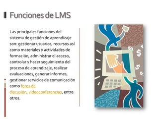 Funciones de LMS
Las principales funciones del
sistema de gestión de aprendizaje
son: gestionar usuarios, recursos así
como materiales y actividades de
formación, administrar el acceso,
controlar y hacer seguimiento del
proceso de aprendizaje, realizar
evaluaciones, generar informes,
gestionar servicios de comunicación
como foros de
discusión, videoconferencias, entre
otros.
 