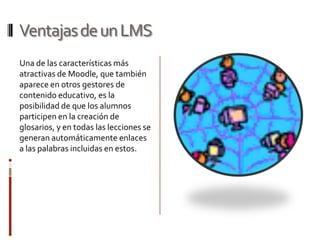 Ventajas de un LMS
Una de las características más
atractivas de Moodle, que también
aparece en otros gestores de
contenido educativo, es la
posibilidad de que los alumnos
participen en la creación de
glosarios, y en todas las lecciones se
generan automáticamente enlaces
a las palabras incluidas en estos.
 