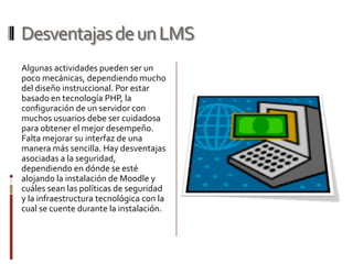 Desventajas de un LMS
Algunas actividades pueden ser un
poco mecánicas, dependiendo mucho
del diseño instruccional. Por estar
basado en tecnología PHP, la
configuración de un servidor con
muchos usuarios debe ser cuidadosa
para obtener el mejor desempeño.
Falta mejorar su interfaz de una
manera más sencilla. Hay desventajas
asociadas a la seguridad,
dependiendo en dónde se esté
alojando la instalación de Moodle y
cuáles sean las políticas de seguridad
y la infraestructura tecnológica con la
cual se cuente durante la instalación.
 