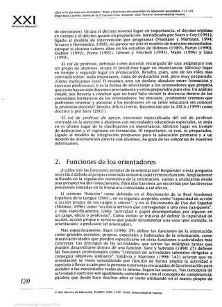 ¿Qué es lo que hace un orientador ?: Roles y funciones del orientador en educación secundaria. 111-131.
X
Ángel Boza Carreño, Maria de la O Toscano Cruz. Manuela Solas Tenorio. Universidad de Huelva
Revista de Educación
de decisiones). Ocupa el décimo noveno lugar en importancia, el décimo séptimo
en tiempo y el décimo quinto en preparación. Identificado por Sears y Coy (1991),
ligado al modelo de intervención por programas (Montané y Martínez, 1994;
Álvarez y Hernández, 1998), no parece ser éste el modelo de nuestros encuestados,
aunque sí alcanza valores altos en los estudios de Hillman (1989), Partin (1990),
Giebler (1992), Watts (1992), Gibson y Mitchell (1995), Malik (1996) y Sanz
(1999).
-El rol de profesor, definido como docente encargado de una asignatura con
un grupo de alumnos, ocupa el penúltimo lugar en importancia, idéntico lugar
en tiempo y segundo lugar en preparación. Resulta, pues, uno de los roles más
contradictorios: nada importante, nada de dedicación real, pero muy preparado.
¿Cómo explicamos esto? O estamos ante un desfase absoluto entre formación y
ejercicio profesional, o es la forma de seleccionar a los orientadores que propicia
que éstos hayan sido docentes previamente y estén preparados para ello. Un análisis
simple nos llevaría a concluir que no hace falta incluir la docencia dentro de los
contenidos formativos de los orientadores. No obstante, ¿realmente creemos que
podremos orientar y asesorar a los profesores en su labor educativa sin conocer
la profesión docente? Resulta difícil creerlo. Reconocido por la ASCA (1999) como
docente y por Sanz (2001).
-El rol de profesor de apoyo, extensión especializada del rol de profesor
centrada en la atención a alumnos con necesidades educativas especiales, se sitúa
en el último lugar de la clasificación en importancia, idéntico lugar en tiempo
de dedicación y el vigésimo en formación. Ni importante, ni real, ni preparados.
Ligado al modelo de integración propuesto para la educación primaria y a un
modelo de intervención directa con alumnos, no goza de las simpatías de nuestros
informantes.
2. Funciones de los orientadores
¿Cuáles son las funciones propias de la orientación? Responder a esta pregunta
no es fácil debido al propio contenido semántico del término función. Ampliamente
utilizado en la regulación normativa de la orientación, vamos a analizarlas desde
una perspectiva del conocimiento. Para ello haremos un recorrido por las diversas
posiciones tomadas en la literatura consultada a tal efecto.
El término función viene definido en el Diccionario de la Real Academia
Española de la Lengua (2001), en su segunda acepción, como capacidad de acción
o acción propia de los cargos y oficios , y en el Diccionario de Uso del Español
(Moliner, 1996) como acción o servicio que corresponde a una cosa cualquiera ,
y más específicamente como actividad o papel desempeñados por alguien en
un cargo, oficio o profesión. Como vemos se trataría de definir la capacidad de
acción, acción propia o servicio que puede desempeñar una cosa (por ejemplo, la
orientación) o profesión (el orientador).
Más específicamente, Riart (1996: 29) define las funciones de la orientación
como grandes acciones, propias, especiales y habituales de la orientación, como
macro-actividades que pueden especificarse en otras funciones o actividades más
concretas. Las distingue de las actividades, que serían las múltiples tareas que
pueden desarrollarse dentro de una función. Sanz y Sobrado (1998: 27) definen
las funciones profesionales como conjunto de actividades laborales dirigidas a
conseguir objetivos similares . Valdivia y Martínez (1998: 142) aclaran que en
orientación se viene entendiendo por función de forma amplia la actividad o
ejercicio a llevar a cabo por la persona o personas encargadas de la orientación para
atender a las necesidades reales de la misma. Según las autoras, los conceptos de
actividad o ejercicio son igualmente coincidentes con el concepto de competencia;
120 palabra que desde hace muchos años se viene utilizando en el marco propio de
e, XXI, Revista de Educación, 9 (2007). ISSN: 1575 - 0345. Universidad de Huelva.
Universidad de Huelva 2009
 