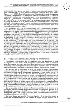 ¿Qué es lo que hace un orientador?: Roles y funciones del orientador en educación secundaria. 111-131.
Ángel Boza Carreño. María de la O Toscano Cruz, Manuela Salas Tenorio. Universidad de Huelva
0
V.
4..
4
la orientación, como queda expresado en las obras de Horston y Housan (1972),
Jones y Dayton (1977) o en el trabajo de Joseph D. Dameron, Berg, Bonk, Eddy,
Hipple y otros (1980). En esta línea, proponer funciones de Orientación equivale
a proponer competencias: El Orientador debe ser competente en.... Este ser
competente implica una preparación tanto a nivel de conocimiento como de
destrezas. En este sentido, la competencia vendría a abarcar estos dos aspectos:
un conocer y un ser capaz de hacer. La palabra competencia no aparece en
los textos legislativos, ni en el sentido de eficacia: ser competente, ni en el de
actividad: es competencia de, pero el sentido en ambos casos es claro, puesto
que son funciones que se establecen y que se supone que la persona debe estar
preparada para llevarlas a cabo.
Este análisis entronca con la fundamentación teórica propuesta por Reppeto,
Malik y Ballesteros (2000: 59) en su investigación sobre tareas y formación de los
orientadores en Europa. Entre los modelos metodológicos de formación proponen
y adoptan el modelo basado en competencias (CBTE, Competency Based Teacher
Education), que se centra en la adquisición de habilidades y competencias a través
de programas de enseñanza por objetivos. También señalan cierta confusión
terminológica, en este caso con capacidades o habilidades. Más adelante, citando
a Villar Angulo (1982), señalan como criterios para la valoración de competencias
de los profesores (u orientadores) los de conocimiento, de actuación y de
resultado; aunque finalmente se decantan por los de Jones, Jones y Drier (1982)
de conocimiento, actitudes y destrezas, reformulados como saber, saber hacer y
saber ser. Más recientemente, durante el Seminario Interuniversitario de profesores
del área de Métodos de Investigación y Diagnóstico en Educación (2002), en
el seno del debate sobre las competencias a desarrollar desde la citada área de
conocimiento, se definió el término de competencia como capacidad disponible
o evidenciable, señalándose cuatro dimensiones para las mismas: conocimientos,
destrezas, actitudes y comunicación, añadiendo a las citadas anteriormente de
Jones, Jones y Drier (1982) la de saber estar.
2.1. Funciones: importancia, tiempo y preparación
Preguntados expresamente los orientadores sobre sus funciones en una
investigación reciente (Boza, 2003), recogemos los resultados tanto en forma de
tabla ordenada de funciones por importancia atribuida, tiempo de dedicación a
la misma y preparación profesional declarada para ejercerla, como en forma de
mapas conceptuales sintéticos. A partir de la primera podemos observar que:
-En relación con la orientación y la acción tutorial se sitúan en el primer
puesto las funciones de organización y coordinación del propio Departamento de
Orientación, seguidas de las referidas a la orientación en general en el centro y el
asesoramiento al Plan de Acción Tutorial del centro. Se trata, pues, de funciones
globales respecto de la orientación y la tutoría. Las funciones que hacen referencia
a contenidos más concretos, como la orientación académica y profesional o las
técnicas de estudio y trabajo intelectual se sitúan en lugares más alejados, siendo
éstas las últimas si se consideran como objeto de intervención directa por parte
del orientador. Destacan negativamente, en los últimos lugares, las funciones de
desarrollo de programas y técnicas de trabajo intelectual con alumnos. Priman, por
tanto, las funciones de planificación y coordinación, de carácter general, frente a
las de las de asesoramiento e intervención, de carácter más concreto.
-En un segundo nivel se sitúan las funciones referidas a la atención a la
diversidad, predominando el asesoramiento sobre problemas de aprendizaje y
diversificación curricular, situándose en puestos más alejados las funciones de
intervención directa con alumnos (diversificación y adaptaciones curriculares o
necesidades educativas especiales).
-En tercer lugar aparecen las funciones ligadas a la evaluación, siendo la
evaluación psicopedagógica de los alumnos la mejor situada, seguida de la
121
U© XXI. Revista de Educación. 9 (2007). ISSN: 1575 - 0345. Universidad de Huelva.
Universidad de Huelva 2009
 