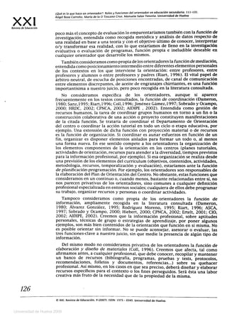 XXIRevista de Educación
¿Qué es lo que hace un orientador?: Roles y funciones del orientador en educación secundaria. 111-131.
Ángel Boza Carreño. María de la O Toscano Cruz. Manuela Salas Tenorio. Universidad de Huelva
poco más el concepto de evaluación lo emparentaríamos también con la función de
investigación, entendida como recogida metódica y análisis de datos respecto de
una realidad en base a una teoría y con el objetivo último de conocer, interpretar
o/y transformar esa realidad, con lo que estaríamos de lleno en la investigación
evaluativa o evaluación de programas, función propia e ineludible deseable en
cualquier orientador que desarrolle los mismos.
También consideramos como propia de los orientadores la función de mediación,
entendida como posicionamiento intermedio entre diferentes elementos personales
de los contextos en los que interviene la orientación: entre profesores, entre
profesores y alumnos o entre profesores y padres (Riart, 1996). El vital papel de
árbitro neutral, de escucha de posiciones encontradas, de canal de comunicación
entre elementos discrepantes, de aceite de engranajes chirriantes, es una función
importantísima a nuestro juicio, pero poco recogida en la literatura consultada.
No consideramos específica de los orientadores, aunque sí aparece
frecuentemente en los textos consultados, la función de coordinación (Dameron,
1980; Sanz,1995; Riart,1996; Coll,1996; Jiménez Gámez,1997; Sobrado y Ocampo,
2000; HRDC, 2002; CPNCA, 2002; AIDIPE , 2002). Entendida como gestión de
recursos humanos, la tarea de coordinar grupos humanos en torno a un fin o la
construcción colaborativa de una acción o proyecto constituyen manifestaciones
de la citada función. Se trataría de coordinar el Departamento de Orientación
del centro o coordinar la acción tutorial en todo un ciclo o etapa educativa, por
ejemplo. Una extensión de dicha función con proyección material o de recursos
es la función de organización. Si coordinar es aunar esfuerzos en función de un
fin, organizar es disponer elementos aislados para formar un todo o, al menos
una forma nueva. En ese sentido compete a los orientadores la organización de
los elementos componentes de la orientación en los centros (planes tutoriales,
actividades de orientación, recursos para atender a la diversidad, tiempos previstos
para la información profesional, por ejemplo). Si esa organización se realiza desde
una previsión de los elementos del currículum (objetivos, contenidos, actividades,
metodología, recursos, temporalizacíón y evaluación), estaríamos ante la función
de planificación-programación. Por ejemplo, los orientadores son responsables de
la elaboración del Plan de Orientación del Centro. No obstante, estas funciones que
consideramos en un continuo o, cuando menos, bastante relacionadas entre sí, no
nos parecen privativas de los orientadores, sino comunes a cualquier definición
profesional especializada en entornos sociales; cualquiera de ellos debe programar
su trabajo, organizar recursos y personas o coordinar actividades.
Tampoco consideramos como propia de los orientadores la función de
información, ampliamente recogida en la literatura consultada (Dameron,
1980; Álvarez González, 1995; Rodríguez Moreno, 1995; Riart, 1996; ASCA,
1997; Sobrado y Ocampo, 2000; Hiebert, 2000; CPNCA, 2002; Ertelt, 2001; CIO,
2002; AIDIPE, 2002). Creemos que la información profesional, sobre aptitudes
personales, técnicas de grupo o estrategias de aprendizaje, por poner algunos
ejemplos, son más bien contenidos de la orientación que función en sí misma. No
es posible orientar sin informar. No se puede aconsejar, asesorar o evaluar, las
tres funciones-clave a nuestro juicio, sin que medie la presencia de algún tipo de
información.
Del mismo modo no consideramos privativa de los orientadores la función de
elaboración y diseño de materiales (Coll, 1996). Creemos que afecta, tal como
afirmamos antes, a cualquier profesional, que debe conocer, recopilar y mantener
un banco de recursos (bibliografía, programas, pruebas y tests, protocolos,
recomendaciones, folletos y documentos, referencias...) sobre su quehacer
profesional. Así mismo, en los casos en que sea preciso, deberá diseñar y elaborar
recursos específicos para el contexto o los fines perseguidos. Será ésta una labor
creativa más fruto de la necesidad que de la propiedad de la misma.
126
O XXI, Revista de Educación, 9 (2007). ISSN: 1575 - 0345. Universidad de Huelva.
Universidad de Huelva 2009
 