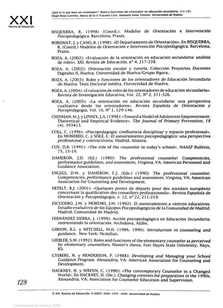 xx'Revista de Educación
¿Qué es lo que hace un orientador?: Roles y funciones del orientador en educación secundaria. 111-131.
Ángel Boza Carreño. María de la O Toscano Cruz. Manuela Salas Tenorio. Universidad de Huelva
BISQUERRA, R. (1998) (Coord.): Modelos de Orientación e Intervención
Psicopedagógica. Barcelona, Praxis.
BORONAT, J. y CANO, R. (1998): «El Departamento de Orientación». En BISQUERRA,
R. (Coord.) Modelos de Orientación e Intervención Psicopedagógica. Barcelona,
Praxis.
BOZA, A. (2002): «Evaluación de la orientación en educación secundaria: análisis
de roles». XXI, Revista de Educación, n° 4, 217-238.
BOZA, A. (2002): Orientación escolar y tutoría. Colección Proyectos Docentes
Digitales II. Huelva, Universidad de Huelva/Grupo @gora..
BOZA, A. (2003): Roles y funciones de los orientadores de Educación Secundaria
de Huelva. Tesis Doctoral inédita. Universidad de Huelva.
BOZA, A. (2004): «Evaluación de roles de los orientadores de educación secundaria».
Revista de Investigación Educativa, Vol. 22, N° 2, 311-326.
BOZA, A. (2005): «La orientación en educación secundaria: una perspectiva
cualitativa desde los orientadores ». Revista Española de Orientación y
Psicopedagogía, Vol. 16, N°1, 129-146.
CHINMAN, M.J. y LINNEY, J.A. (1998): «Toward a Model of Adolescent Empowerment:
Theoretical and Empirical Evidence». The ,Journal of Primary Prevention, 18
(4), 393413.
COLL, C. (1996): «Psicopedagogía: confluencia disciplinar y espacio profesional».
En MONEREO, C. y SOLÉ, I.: El asesoramiento psicopedagógico: una perspectiva
professional y contructivista. Madrid, Alianza.
COY, D.R. (1991): «The role of the counselor in today's school». NAASP Bulletin,
75, 15-19.
DAMERON, J.D. (Ed.) (1980): The professional counselor: Competencies,
performance guidelines, and assessment, Virginia, VA: American Personnel and
Guidance Association.
ENGELS, D.W. y DAMERON, F.J. (Eds.) (1990): The professional counselor.
Competencies, performance guidelines and assessment. Virginia, VA: American
Association for Counseling and Development.
ERTELT, B.J. (2001): «Quelques points de départs pour des standars européens
concernant la qualification des conseillers professionnels». Revista Española de
Orientación y Psicopedagogía, v. 12, n°22, 211-219.
ESCUDERO, J.M. y MORENO, J.M. (1992): El asesoramiento a centros educativos.
Estudio evaluativo de los Equipos Psicopedagógicos de la Comunidad de Madrid.
Madrid, Comunidad de Madrid.
FERNÁNDEZ SIERRA, J. (1999): Acción psicopedagógica en Educación Secundaria:
reorientando la orientación. Archidona, Aljibe.
GIBSON, R.L. y MITCHELL, M.H. (1986, 1990): Introduction to counseling and
guidance. New York: Mcmillan.
GIEBLER, S.M. (1992): Roles and functions of the elementary counselor as perceived
by elementary counsellors. Master's thesis, Fort Hayes State University, Hays,
KS.
GYSBERS, N. y HENDERSON, P. (1988): Developing and Managing your School
Guidance Program. Alexandria, VA: American Association for Counseling and
Development.
HACKNEY, H. y WRENN, C. (1990): «The contemporary Counselor in a Changed
World». En HACKNEY, H. (De.): Changing contexts for preparation in the 1990s,
, 28	Alexandria, VA: Association for Counselor Education and Supervision.
(0 XXI, Revista de Educación, 9 (2007). ISSN: 1575 - 0345. Universidad de Huelva.
Universidad de Huelva 2009
 