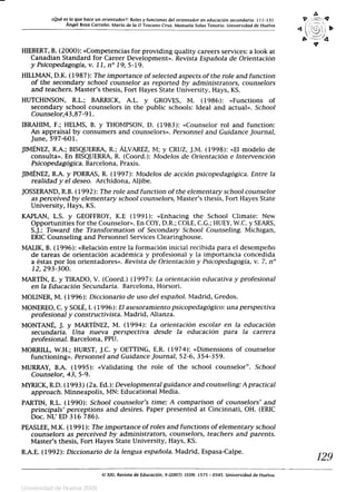 ¿Qué es lo que hace un orientador?: Roles y funciones del orientador en educación secundaria. 111-131.
Ángel Boza Carreño. María de la O Toscano Cruz, Manuela Salas Tenorio. Universidad de Huelva
V
HIEBERT, B. (2000): «Competencias for providing quality careers services: a look at
Canadian Standard for Career Development». Revista Española de Orientación
y Psicopedagogía, v. 11, n° 19, 5-19.
HILLMAN, D.K. (1987): The importance of selected aspects of the role and function
of the secondary school counselor as reported by administrators, counselors
and teachers. Master's thesis, Fort Hayes State University, Hays, KS.
HUTCHINSON, R.L.; BARRICK, A.L. y GROVES, M. (1986): «Functions of
secondary school counselors in the public schools: Ideal and actual». School
Counselor,43,87-91.
IBRAHIM, F.; HELMS, B. y THOMPSON, D. (1983): «Counselor rol and function:
An appraisal by consumers and counselors». Personnel and Guidance Journal,
June, 597-601.
JIMÉNEZ, R.A.; BISQUERRA, R.; ALVAREZ, M; y CRUZ, J.M. (1998): «El modelo de
consulta». En BISQUERRA, R. (Coord.): Modelos de Orientación e Intervención
Psicopedagógica. Barcelona, Praxis.
JIMÉNEZ, R.A. y PORRAS, R. (1997): Modelos de acción psicopedagógica. Entre la
realidad y el deseo. Archidona, Aljibe.
JOSSERAND, R.B. (1992): The role and function of the elementary school counselor
as perceived by elementary school counselors, Master's thesis, Fort Hayes State
University, Hays, KS.
KAPLAN, L.S. y GEOFFROY, K.E (1991): «Enhacing the School Climate: New
Opportunities for the Counselor». En COY, D.R.; COLE, C.G.; HUEY, W.C. y SEARS,
S.J.: Toward the Transformation of Secondary School Counseling. Michigan,
ERIC Counseling and Personnel Services Clearinghouse.
MALIK, B. (1996): «Relación entre la formación inicial recibida para el desempeño
de tareas de orientación académica y profesional y la importancia concedida
a éstas por los orientadores». Revista de Orientación y Psicopedagogía, v. 7, n°
12, 293-300.
MARTÍN, E. y TIRADO, V. (Coord.) (1997): La orientación educativa y profesional
en la Educación Secundaria. Barcelona, Horsori.
MOLINER, M. (1996): Diccionario de uso del español. Madrid, Gredos.
MONEREO, C. y SOLÉ, I. (1996): El asesoramiento psícopedagógico: una perspectiva
profesional y constructivista. Madrid, Alianza.
MONTAN, J. y MARTÍNEZ, M. (1994): La orientación escolar en la educación
secundaria. Una nueva perspectiva desde la educación para la carrera
profesional. Barcelona, PPU.
MORRILL, W.H.; HURST, J.C. y OETTING, E.R. (1974): «Dimensions of counselor
functioning». Personnel and Guidance Journal, 52-6, 354-359.
MURRAY, B.A. (1995): «Validating the role of the school counselor. School
Counselor, 43, 5-9.
MYRICK, R.D. (1993) (2a. Ed.): Developmental guidance and counseling: A practical
approach. Minneapolis, MN: Educational Media.
PARTIN, R.L. (1990): School counselor's time: A comparison of counselors' and
principals' perceptions and desires. Paper presented at Cincinnati, OH. (ERIC
Doc. NL' ED 316 786).
PEASLEE, M.K. (1991): The importance of roles and functions of elementary school
counselors as perceived by administrators, counselors, teachers and parents.
Master's thesis, Fort Hayes State University, Hays, KS.
R.A.E. (1992): Diccionario de la lengua española. Madrid, Espasa-Calpe.
129
XXI. Revista de Educación, 9 (2007). ISSN: 1575 - 0345. Universidad de Huelva.
Universidad de Huelva 2009
 