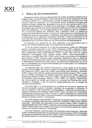 ¿Qué es lo que hace un orientador?: Roles y funciones del orientador en educación secundaria. 111-131.
xxi Ángel Roza Carreño, María de la O Toscana Cruz. Manuela Salas Tenorio. Universidad de Huelva
Revista de Educación
1. Roles de los orientadores
Aunque el término rol en los diccionarios de la Real Academia Española de la
Lengua (1992) y en el de Moliner (1996) sólo aparezca con las acepciones de rollo
(la), lista o nómina (2a), y licencia que se otorga al capitán de un buque en la que
consta la lista de tripulantes (3a), diccionarios menos académicos recogen una
acepción referida al papel que desempeña un actor en una representación (42
) o,
incluso específicamente en el ámbito de la psicología y sociología, como modelo
de conducta que varía de una manera predeterminada de acuerdo con la situación
social del individuo y con los requerimientos que respecto a ella se establecen
(5a). A estas dos últimas nos referimos. Sanz y Sobrado (1998: 27) definen el
concepto de rol profesional como "conjunto de realizaciones en el desempeño del
trabajo que expresan las acciones y resultados esperados de los profesionales de
la orientación en las diferentes situaciones laborales". Nosotros definimos el rol
o los roles del orientador como el o los papeles propios y genuinos de éstos en el
desempeño de las acciones típicas de sus intervenciones psicopedagógicas.
Si realizamos una síntesis de los roles atribuidos a los orientadores por la
literatura revisada, podemos llegar a las siguientes conclusiones:
- El rol de asesor/consultor es el más frecuentemente citado por diferentes
autores. Consultor para Sears y Coy (1991), Bisquerra (1992) y Repetto (1995),
asesor preventivo, indirecto, grupal y formador para Montané y Martínez (1994),
labor colaborativa para Martín-Moreno (1997), asesor, líder para el cambio,
formador e investigador para Jiménez Gámez (1997), asesor-colaborador y
asesor para el cambio para Solé (1998), asesor desde una perspectiva emergente
para Santana (1998), consultor como estrategia colaborativa para la American
School Counseling Association (ASCA) (1999) o asesores técnicos para los Centres
d"Information et Orientation (CIO) (2002), son diferentes realizaciones de un rol
que se corresponde con el papel desempeñado por el orientador en el modelo de
consulta/asesoramiento.
- En segundo lugar, por niveles de frecuencia, y muy ligado al rol de asesor,
aparece el rol de agente de cambio. Agente de cambio de estructuras y contextos
para Bisquerra (1992), agente de cambio institucional para Montané y Martínez
(1996), asesor como líder de cambio educativo para Jiménez Gámez (1997), asesor
para el cambio o promotor de cambios educativos para Solé (1998), agente de
cambio para Repetto (1995) y Santana (1998), o agente de cambio y fortalecedor
de individuos para Rodríguez Espinar (1996, 1998), son algunas realizaciones
del rol de agente de cambio que conlleva el principio de intervención social,
educativa y ecológica y que lo conectan inseparablemente con el modelo de
consulta/asesoramiento.
- En tercer lugar y a cierta distancia en términos de frecuencia aparecen los
roles de terapeuta, experto, formador, diseñador de programas y evaluador. El
rol de terapeuta, como interventor psicopedagógico, reparador-normalizador y
experto conocedor para Jiménez Gámez (1997), como consejero de "counseling"
individual para Sears y Coy (1991) y la ASCA (1999) o especialista en orientación
individual para los ClO (2002), enlaza directamente con el modelo de intervención
directa de carácter clínico o "counseling".
- El rol de experto, como miembro cualificado de grupos educativos y experto
en integrar actividades educativas para Montané y Martínez (1996), como experto
conocedor - detentador del conocimiento para Jiménez Gámez (1997), experto en
psicopedagogía para Solé (1998), o experto en orientación individual para los CIO
(2002), enlaza tanto con el modelo de consulta/asesoramiento/agente de cambio
como con el modelo clínico /de "counseling".
- El rol de formador, como formador de formadores para Montané y Martínez
(1994), formador permanente o en servicio para Jiménez Gámez (1997) o formador
de equipos de profesores para los CIO (2002), enlaza directamente con el modelo
112
de asesoramiento o es una forma de asesoramiento.
©s© XXI, Revista de Educación, 9 (2007). ISSN: 1575 - 0345. Universidad de Huelva.
Universidad de Huelva 2009
 