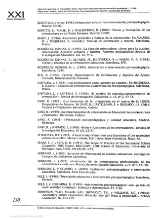XX1Revista de Educación
¿Qué es lo que hace un orientador?: Roles y funciones del orientador en educación secundaria. 111-131.
Ángel Boza Carreño. María de la O Toscano Cruz. Manuela Salas Tenorio. Universidad de Huelva
REPETTO, E. y otros (1995): Orientación educativa e intervención psicopedagógica.
Madrid, UNED.
REPETTO, E.; MALIK, B. y BALLESTEROS, B. (2000): Tareas y formación de los
orientadores en la Unión Europea. Madrid, UNED.
RIART, J. (1996): «Funciones generales y básicas de la orientación». En ALVAREZ,
M. y BISQUERRA, R. (Coords.): Manual de orientación y tutoría. Barcelona,
Praxis.
RODRÍGUEZ ESPINAR, S. (1998): «La función orientadora: claves para la acción».
Orientación: Aspectos actuales y futuros. Número monográfico: Revista de
Investigación Educativa, vol. 16, n° 2.
RODRÍGUEZ ESPINAR, S.; ÁLVAREZ, M.; ECHEVERRÍA, B. y MARÍN, M. A. (1993):
Teoría y práctica de la Orientación Educativa. Barcelona, PPU.
RODRÍGUEZ MORENO, M. L. (1995). Orientación e intervención psicopedagógica.
Barcelona, CEAC.
RUS, A. (1996): Tutoría, Departamento de Orientación y Equipos de Apoyo.
Granada, Universidad de Granada.
SANTANA, L. (1998): «Los orientadores como agentes de cambio». En BISQUERRA,
R. (Coord.): Modelos de Orientación e Intervención Psicopedagógica. Barcelona,
Praxis.
SANTANA, L. y SANTANA, P. (1998): «El modelo de consulta/asesoramiento en
orientación». Revista de Investigación Educativa, v. 16, n°2, 59-78.
SANZ, R. (1995): «Las funciones de la. orientación en el marco de la LOGSE:
Perspectivas de futuro». En SANZ, R.; CASTELLANO, F. y DELGADO, J.A. (Eds.):
Tutoría y Orientación. Barcelona, Cedecs.
SANZ, R. (1999): Los departamentos de orientación en Educación Secundaria: roles
y funciones. Barcelona, Cedecs.
SANZ, R. (2001): Orientación psicopedagógica y calidad educativa. Madrid,
Pirámide.
SANZ, R. y SOBRADO, L. (1998): «Roles y funciones de los orientadores». Revista de
Investigación Educativa, 16 (2): 25-57.
SCHALESKY, D.E. (1993): A local study of the roles and functions of the secondary
school counsellor. Master's thesis, Fort Hayes State University, Hays, KS.
SEARS, S. J. y COY, D. R. (1991): The Scope of Practice of the Secondary School
Counselor. ERIC Digest. ERIC/CAPS, 2108 School of Education, University of
Michigan, Ann Arbor, MI 48109-1259.
SOBRADO, L. (1996): Servicios de Orientación os centros educativos. Santiago de
Compostela, Ediciones Laiovento.
SOBRADO, L. (1997): «Evaluación de las competencias profesionales de los
orientadores escolares». Revista de Investigación Educativa, v.15, n°1, 83-102.
SOBRADO, L. y OCAMPO, L. (2000): Evaluación psicopedagógica y orientación
educativa. Barcelona, Este! Ema-Estudis.
SOLÉ, I. (1998): Orientación educativa e intervención psicopedagógica. Barcelona,
Horsori.
SOLÉ, I. y COLOMINA, R. (1999): «Intervención psicopedagógica: una -¿o más de
una?- realidad compleja». Infancia y Aprendizaje, 87, 9-26.
TENNYSON, W.W.; MILLER, G.D.; SKOVHOLT, T.G. y WILLIAMS, R.C. (1989a):
«Secondary school counselors: What do they do? What is important?». School
130	
Counselor, 36, 253-259.
© XXI, Revista de Educación. 9 (2007). ISSN: 1575 - 0345. Universidad de Huelva.
Universidad de Huelva 2009
 