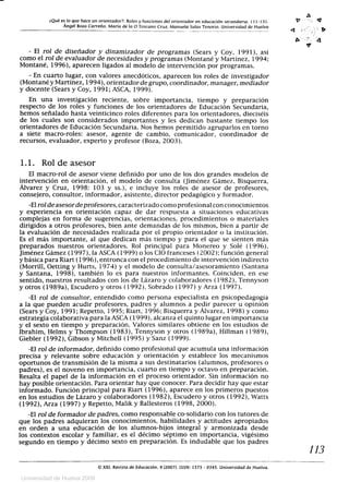 ¿Qué es lo que hace un orientador?: Roles y funciones del orientador en educación secundaria. 111-131.
Ángel Boza Carreño. María de la O Toscano Cruz, Manuela Salas Tenorio. Universidad de Huelva
- El rol de diseñador y dinamizador de programas (Sears y Coy, 1991), así
como el rol de evaluador de necesidades y programas (Montané y Martínez, 1994;
Montané, 1996), aparecen ligados al modelo de intervención por programas.
- En cuarto lugar, con valores anecdóticos, aparecen los roles de investigador
(Montané y Martínez, 1994), orientador de grupo, coordinador, manager, mediador
y docente (Sears y Coy, 1991; ASCA, 1999).
En una investigación reciente, sobre importancia, tiempo y preparación
respecto de los roles y funciones de los orientadores de Educación Secundaria,
hemos señalado hasta veinticinco roles diferentes para los orientadores, dieciséis
de los cuales son considerados importantes y les dedican bastante tiempo los
orientadores de Educación Secundaria. Nos hemos permitido agruparlos en torno
a siete macro-roles: asesor, agente de cambio, comunicador, coordinador de
recursos, evaluador, experto y profesor (Boza, 2003).
1.1. Rol de asesor
El macro-rol de asesor viene definido por uno de los dos grandes modelos de
intervención en orientación, el modelo de consulta (Jiménez Gámez, Bisquerra,
Álvarez y Cruz, 1998: 103 y ss.), e incluye los roles de asesor de profesores,
consejero, consultor, informador, asistente, director pedagógico y formador.
-El rol de asesorde profesores, caracterizado como profesional con conocimientos
y experiencia en orientación capaz de dar respuesta a situaciones educativas
complejas en forma de sugerencias, orientaciones, procedimientos o materiales
dirigidos a otros profesores, bien ante demandas de los mismos, bien a partir de
la evaluación de necesidades realizada por el propio orientador o la institución.
Es el más importante, al que dedican más tiempo y para el que se sienten más
preparados nuestros orientadores. Rol principal para Monereo y Solé (1996),
Jiménez Gámez (1997), la ASCA (1999) o los CIO franceses (2002); función general
y básica para Riart (1996), entronca con el procedimiento de intervención indirecto
(Morrill, Oetting y Hurts, 1974) y el modelo de consulta/asesoramiento (Santana
y Santana, 1998), también lo es para nuestros informantes. Coinciden, en ese
sentido, nuestros resultados con los de Lázaro y colaboradores (1982), Tennyson
y otros (1989a), Escudero y otros (1992), Sobrado (1997) y Arr_a (1997).
-El rol de consultor, entendido como persona especialista en psicopedagogía
a la que pueden acudir profesores, padres y alumnos a pedir parecer u opinión
(Sears y Coy, 1991; Repetto, 1995; Riart, 1996; Bisquerra y Alvarez, 1998) y como
estrategia colaborativa para la ASCA (1999), alcanza el quinto lugar en importancia
y el sexto en tiempo y preparación. Valores similares obtiene en los estudios de
Ibrahim, Helms y Thompson (1983), Tennyson y otros (1989a), Hillman (1989),
Giebler (1992), Gibson y Mitchell (1995) y Sanz (1999).
-El rol de informador, definido como profesional que acumula una información
precisa y relevante sobre educación y orientación y establece los mecanismos
oportunos de transmisión de la misma a sus destinatarios (alumnos, profesores o
padres), es el noveno en importancia, cuarto en tiempo y octavo en preparación.
Resalta el papel de la información en el proceso orientador. Sin información no
hay posible orientación. Para orientar hay que conocer. Para decidir hay que estar
informado. Función principal para Riart (1996), aparece en los primeros puestos
en los estudios de Lázaro y colaboradores (1982), Escudero y otros (1992), Watts
(1992), Arza (1997) y Repetto, Malik y Ballesteros (1998, 2000).
-El rol de formador de padres, como responsable co-solidario con los tutores de
que los padres adquieran los conocimientos, habilidades y actitudes apropiados
en orden a una educación de los alumnos-hijos integral y armonizada desde
los contextos escolar y familiar, es el décimo séptimo en importancia, vigésimo
segundo en tiempo y décimo sexto en preparación. Es indudable que los padres
XXI, Revista de Educación, 9 (2007). ISSN: 1575 - 0345. Universidad de Huelva.
0
113
Universidad de Huelva 2009
 