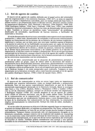¿Qué es lo que hace un orientador?: Roles y funciones del orientador en educación secundaria. 11 J-131.	 0 '=
	Ángel Boza Carreño. María de la O Toscano Cruz. Manuela Salas Tenorio. Universidad de Huelva	 a r I, ,;
4  4
1.2. Rol de agente de cambio
El macro-rol de agente de cambio, definido por el papel activo del orientador
ante las organizaciones y los contextos (Santana, 1998: 427), se sitúa en segundo
lugar en cuanto a importancia concedida, pero en tiempo dedicado baja hasta el
puesto octavo y en preparación hasta el décimo tercero. Diversos autores avalan
su importancia (Bisquerra, 1992; Montané y Martínez, 1994; Repetto, 1996; Solé,
1998; Rodríguez Espinar, 1998; Sanz y Sobrado, 1998; Sanz, 1991), que también
comparten nuestros orientadores. Incluye los roles de dinamizador de estructuras
y líder. También se intuye en metáforas como solucionador de problemas,
dosificador de novedades, equilibrador de fuerzas internas, y facilitador de
materiales y recursos.
-El rol dedinamizadorde estructuras, entendido como experto en el conocimiento,
evaluación y, sobre todo, dinamizador de entidades o estructuras institucionales.
Supone un conocimiento de las mismas, de su historia, de sus normas (explícitas e
implícitas) y rutinas, por un lado; pero, por otro lado, también supone el dominio
y la puesta en práctica de las habilidades necesarias para ser capaz de insertarse
en la estructura, adquirir cierto grado de autoridad (la autoridad del conocimiento
y la experiencia) dentro de la misma y, desde esa postura, remover los cimientos
de la misma hacia posiciones innovadoras y de cambio positivo. Es el décimo en
importancia, el décimo cuarto en tiempo y preparación. No es un rol que hayamos
encontrado en la literatura, aunque conecta con el de agente de cambio, al menos
en el ámbito de las instituciones educativas. Así lo hemos encontrado en el análisis
de las entrevistas mantenidas con los orientadores.
-El rol de líder, caracterizado por la situación de preeminencia personal y
profesional sobre un grupo, capaz de influir sobre la decisiones del mismo y
encaminarlo hacia determinadas posturas, posiciones, planteamientos o acciones,
se sitúa en el vigésimo lugar en cuanto a importancia, el décimo octavo en tiempo
y el vigésimo cuarto en preparación. No es un rol importante para los orientadores,
no le dedican tiempo y no están preparados para realizarlo. Tampoco es muy
importante en la literatura revisada, salvo como función asociada al rol de agente
de cambio (Rodríguez Espinar, 1998) o líder de equipo (Sanz, 2001).
1.3. Rol de comunicador
El macro-rol de comunicador se sitúa en tercer lugar tanto en importancia
concedida por nuestros informantes, como en tiempo dedicado y preparación
declarada. Este rol nos parece especialmente importante ya que no lo hemos
encontrado expresamente destacado en la literatura revisada. Quizá se acerquen
algo Sears y Coy (1991), Ibrahim, Helms y Thompson (1983) y Giebler (1992),
con su rol de relaciones públicas, aunque no alcanzan niveles tan importantes,
o Rodríguez Espinar (1998: 20) cuando desglosa el rol de agente de cambio
antes citado en diversas funciones, una de las cuales define como facilitador
de la comunicación en la organización. Además creemos que insiste en una
característica que por ser propiamente humana pasa a veces desapercibida y es
la base de la orientación. Sin comunicación no hay orientación. La orientación
implica necesariamente la comunicación. Incluye los roles de oidor, mediador y
embajador.
-El rol de oidor de personas se sitúa en el décimo segundo lugar en importancia,
el quinto en tiempo dedicado y el séptimo en preparación. Por tanto, aunque tiene
una importancia mediana, se trata de un rol que ocupa mucho tiempo a nuestros
orientadores. Tampoco hemos encontrado este rol expresamente recogido en la
literatura consultada, aunque conecta con la tradición del modelo de counseling
y con la entrevista como instrumento principal de intervención y como medio de
comunicación interpersonal, en la que una de las tareas específicas del orientador
es escuchar al cliente. También podría considerarse una actitud y una aptitud
deseable en los orientadores. No obstante creemos que va más allá de esa relación	 115
© XXI, Revista de Educación. 9 (2007). ISSN: 1575 - 0345. Universidad de Huelva.
Universidad de Huelva 2009
 