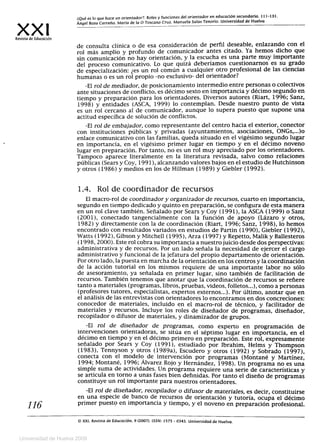 xx'Revista de Educación
¿Qué es lo que hace un orientador ?: Roles y funciones del orientador en educación secundaria. 111-131.
Ángel Boza Carreño. María de la O Toscano Cruz. Manuela Salas Tenorio. Universidad de Huelva
de consulta clínica o de esa consideración de perfil deseable, enlazando con elrol más amplio y profundo de comunicador antes citado. Ya hemos dicho que
sin comunicación no hay orientación, y la escucha es una parte muy importante
del proceso comunicativo. Lo que quizá deberíamos cuestionarnos es su grado
de especialización: ¿es un rol común a cualquier otro profesional de las ciencias
humanas o es un rol propio -no exclusivo- del orientador?
-El rol de mediador, de posicionamiento intermedio entre personas o colectivos
ante situaciones de conflicto, es décimo sexto en importancia y décimo segundo en
tiempo y preparación para los orientadores. Diversos autores (Riart, 1996; Sanz,
1998) y entidades (ASCA, 1999) lo contemplan. Desde nuestro punto de vista
es un rol cercano al de comunicador, aunque lo supera puesto que supone una
actitud específica de solución de conflictos.
-El rol de embajador, como representante del centro hacia el exterior, conector
con instituciones públicas y privadas (ayuntamientos, asociaciones, ONGs,...)o
enlace comunicativo con las familias, queda situado en el vigésimo segundo lugar
en importancia, en el vigésimo primer lugar en tiempo y en el décimo noveno
lugar en preparación. Por tanto, no es un rol muy apreciado por los orientadores.
Tampoco aparece literalmente en la literatura revisada, salvo como relaciones
públicas (Sears y Coy, 1991), alcanzando valores bajos en el estudio de Hutchinson
y otros (1986) y medios en los de Hillman (1989) y Giebler (1992).
1.4. Rol de coordinador de recursos
El macro-rol de coordinador y organizador de recursos, cuarto en importancia,
segundo en tiempo dedicado y quinto en preparación, se configura de esta manera
en un rol clave también. Señalado por Sears y Coy (1991), la ASCA (1999) o Sanz
(2001), conectado tangencialmente con la función de apoyo (Lázaro y otros,
1982) y directamente con la de coordinación (Riart, 1996; Sanz, 1998), lo hemos
encontrado con resultados variados en estudios de Partin (1990), Giebler (1992),
Watts (1992), Gibson y Mitchell (1995), Arza (1997) y Repetto, Malik y Ballesteros
(1998, 2000). Este rol cobra su importancia a nuestro juicio desde dos perspectivas:
administrativa y de recursos. Por un lado señala la necesidad de ejercer el cargo
administrativo y funcional de la jefatura del propio departamento de orientación.
Por otro lado, la puesta en marcha de la orientación en los centros y la coordinación
de la acción tutorial en los mismos requiere de una importante labor no sólo
de asesoramiento, ya señalada en primer lugar, sino también de facilitación de
recursos. También tenemos que anotar que la coordinación de recursos se refiere
tanto a materiales (programas, libros, pruebas, videos, folletos...), como a personas
(profesores tutores, especialistas, expertos externos...). Por último, anotar que en
el análisis de las entrevistas con orientadores lo encontramos en dos concreciones:
conocedor de materiales, incluido en el macro-rol de técnico, y facilitador de
materiales y recursos. Incluye los roles de diseñador de programas, diseñador,
recopilador o difusor de materiales, y dinamizador de grupos.
-El rol de diseñador de programas, como experto en programación de
intervenciones orientadoras, se sitúa en el séptimo lugar en importancia, en el
décimo en tiempo y en el décimo primero en preparación. Este rol, expresamente
señalado por Sears y Coy (1991), estudiado por Ibrahim, Helms y Thompson
(1983), Tennyson y otros (1989a), Escudero y otros (1992) y Sobrado (1997),
conecta con el modelo de intervención por programas (Montané y Martínez,
1994; Montané, 1996; Álvarez Rojo y Hernández, 1998). Un programa no es una
simple suma de actividades. Un programa requiere una serie de características y
se articula en torno a unas fases bien definidas. Por tanto el diseño de programas
constituye un rol importante para nuestros orientadores.
-El rol de diseñador, recopilador o difusor de materiales, es decir, constituirse
en una especie de banco de recursos de orientación y tutoría, ocupa el décimo
116	 primer puesto en importancia y tiempo, y el noveno en preparación profesional.
0 XXI, Revista de Educación. 9 (2007). ISSN: 1575 - 0345. Universidad de Huelva.
Universidad de Huelva 2009
 
