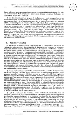 0
	¿Qué es lo que hace un orientador?: Roles y funciones del orientador en educación secundaria. 111-131.	 0 '	 Q
Ángel Boza Carreño, María de la O Toscano Cruz, Manuela Salas Tenorio. Universidad de Huelva
A.
Es un rol importante, a nuestro juicio, sobre todo cuando aún estamos en una fase
de normalización de la orientación en nuestro sistema educativo. De hecho, no
aparece en la literatura revisada.
-El rol de dinamizador de grupos de trabajo, sobre todo con profesores, es
el décimo quinto en importancia, décimo sexto en tiempo y décimo octavo en
preparación. Este rol, recogido solamente en la literatura revisada en Sobrado
(1996) como competencia relativa a la capacidad de trabajo en equipo, entronca
a nuestro parecer con el modelo de intervención basado en el asesoramiento,
salvo que pensemos que el asesoramiento sólo puede ser individual. También se
acerca también al rol de agente de cambio y/o al de coordinador de recursos
humanos (Sears y Coy, 1991) o líder de equipo (Sanz, 2001). Por ello nos resulta
llamativo encontrar el rol de asesoramiento a profesores en primer lugar y éste
tan bajo en la clasificación. Quizá puede entenderse como una competencia o
destreza profesional específica y no un rol. Otra interpretación enlazaría este rol
con el modelo de programas, evolución del clínico, que consideraría a los grupos
de profesores como clientes.
1.5. Rol de evaluador
El macro-rol de evaluador se caracteriza por la competencia en tareas de
valoración, diagnóstico e investigación de instituciones, procesos y personas.
Requiere una capacitación experta en definición de objetivos o problemas a evaluar,
en diseño y metodología de investigación, en estrategias, técnicas e instrumentos
de diagnóstico, evaluación y recogida de datos, en análisis cuantitativo y cualitativo
de los mismos, e, incluso, en interpretación y presentación de síntesis, conclusiones
e implicaciones a partir de los mismos. La evaluación, en los sistemas educativos
institucionalizados, conlleva calificaciones y registros de carácter sumativo
(notas en el expediente escolar), incluso comporta decisiones de promoción o
no, que suponen para el docente una grave responsabilidad, cuando no debates
internos angustiosos. La categorización que supone toda evaluación requiere de
un dominio experto, incluso de una perspectiva externa, que a veces sólo asume
el orientador. Este macro-rol incluye los roles de evaluador de necesidades,
evaluador de personas (experto en diagnóstico), evaluador de procesos (analista
de instituciones) e investigador.
-El rol de evaluador de necesidades, como explorador y tasador de necesidades
de las instituciones y grupos, ocupa el sexto lugar en importancia, pero baja hasta
puestos centrales en tiempo (décimo tercero) y preparación (décimo séptimo).
Identificado por Montané y Martínez (1994), definido como función principal por
Riart (1996), sólo lo hemos encontrado en el estudio de Repetto, Malik y Ballesteros
(1998, 2000), aunque con valores altos. El rol de evaluación de necesidades
entronca con modelos sistémícos de intervención en orientación, como el modelo
de programas (Álvarez Rojo y Hernández, 1998) o, más globalmente, el modelo
de asesoramiento. Para diseñar un programa es preciso evaluar previamente la
realidad sobre la que se pretende intervenir. Del mismo modo, para asesorar,
modelo intrínsecamente intencional y de iniciativa propia por parte de los asesores,
se requiere en primer lugar evaluar los contextos, las instituciones, los procesos o
a las personas a los que se quiere asesorar.
-El rol de evaluador de personas, como profesional cualificado para el
diagnóstico individual, tanto de tipo personal (diagnóstico clínico), como educativo
(evaluación psicopedagógica) o profesional (evaluación de potencialidades
laborales), es el décimo tercero en importancia y marca exactamente la mitad de
la clasificación. En tiempo sube hasta el puesto noveno y en preparación hasta
el décimo. Resultan estos valores hasta cierto punto preocupantes, dado que la
orientación se define hoy como intervención y la fase de evaluación de la situación
siempre es previa a la intervención (Álvarez Rojo, 1994; Rodríguez Moreno, 1995;
Sobrado, 1996; Bisquerra, 1998). Sin embargo concuerdan con los obtenidos
117
© XXI, Revista de Educación, 9 (2007). ISSN: 1575 - 0345. Universidad de Huelva.
Universidad de Huelva 2009
 