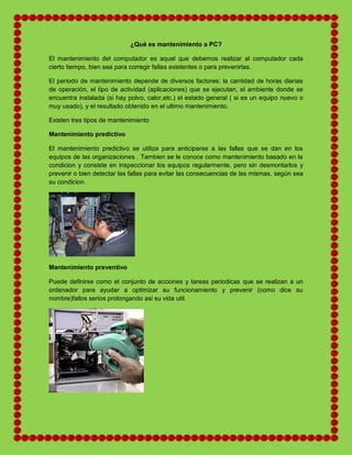 ¿Qué es mantenimiento a PC?
El mantenimiento del computador es aquel que debemos realizar al computador cada
cierto tiempo, bien sea para corregir fallas existentes o para prevenirlas.
El periodo de mantenimiento depende de diversos factores: la cantidad de horas diarias
de operación, el tipo de actividad (aplicaciones) que se ejecutan, el ambiente donde se
encuentra instalada (si hay polvo, calor,etc.) el estado general ( si es un equipo nuevo o
muy usado), y el resultado obtenido en el ultimo mantenimiento.
Existen tres tipos de mantenimiento
Mantenimiento predictivo
El mantenimiento predictivo se utiliza para anticiparse a las fallas que se dan en los
equipos de las organizaciones . Tambien se le conoce como mantenimiento basado en la
condicion y consiste en inspeccionar los equipos regularmente, pero sin desmontarlos y
prevenir o bien detectar las fallas para evitar las consecuencias de las mismas, según sea
su condicion.
Mantenimiento preventivo
Puede definirse como el conjunto de acciones y tareas periodicas que se realizan a un
ordenador para ayudar a optimizar su funcionamiento y prevenir (como dice su
nombre)fallos serios prolongando asi su vida util.
 