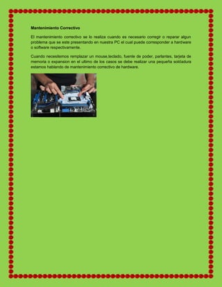 Mantenimiento Correctivo
El mantenimiento correctivo se lo realiza cuando es necesario corregir o reparar algun
problema que se este presentando en nuestra PC el cual puede corresponder a hardware
o software respectivamente.
Cuando necesitemos remplazar un mouse,teclado, fuente de poder, parlantes, tarjeta de
memoria o expansion en el ultimo de los casos se debe realizar una pequeña soldadura
estamos hablando de mantenimiento correctivo de hardware.
 
