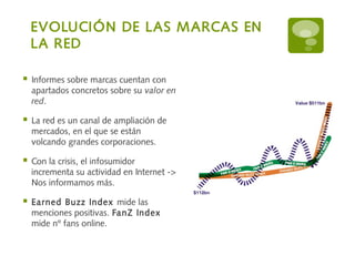 EVOLUCIÓN DE LAS MARCAS EN
LA RED
 Informes sobre marcas cuentan con
apartados concretos sobre su valor en
red.
 La red es un canal de ampliación de
mercados, en el que se están
volcando grandes corporaciones.
 Con la crisis, el infosumidor
incrementa su actividad en Internet ->
Nos informamos más.
 Earned Buzz Index mide las
menciones positivas. FanZ Index
mide nº fans online.
 