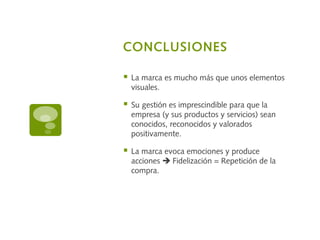 CONCLUSIONES
 La marca es mucho más que unos elementos
visuales.
 Su gestión es imprescindible para que la
empresa (y sus productos y servicios) sean
conocidos, reconocidos y valorados
positivamente.
 La marca evoca emociones y produce
acciones  Fidelización = Repetición de la
compra.
 