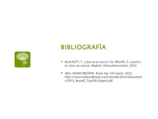 BIBLIOGRAFÍA
 BLACKETT, T. ¿Qué es la marca?. En: BRUJÓ, G. (coord.).
En clave de marcas. Madrid: LIDconferenciantes, 2010
 MILL WARD BROWN. Branz top 100 report. 2012.
http://www.millwardbrown.com/brandz/2012/Document
s/2012_BrandZ_Top100_Report.pdf
 
