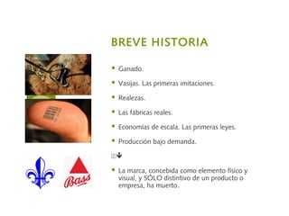 BREVE HISTORIA
 Ganado.
 Vasijas. Las primeras imitaciones.
 Realezas.
 Las fábricas reales.
 Economías de escala. Las primeras leyes.
 Producción bajo demanda.

 La marca, concebida como elemento físico y
visual, y SÓLO distintivo de un producto o
empresa, ha muerto.
 