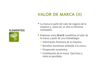 VALOR DE MARCA (II)
 La marca es parte del valor de negocio de la
empresa y, como tal, se cifra en términos
monetarios.
 Empresas como BranZ cuantifican el valor de
la marca a partir de una metodología:
 Información financiera de la empresa.
 Beneficio económico atribuido a la marca.
 Prospección económica.
 Contribución de la marca. Qué hace y
cómo es percibida.
ELEMENTOS
(IV)
 