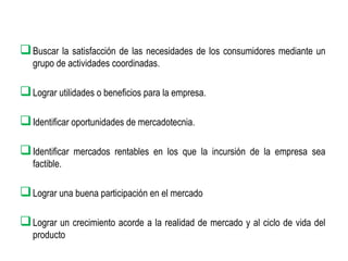  Buscar la satisfacción de las necesidades de los consumidores mediante un
grupo de actividades coordinadas.

 Lograr utilidades o beneficios para la empresa.
 Identificar oportunidades de mercadotecnia.
 Identificar

mercados rentables en los que la incursión de la empresa sea

factible.

 Lograr una buena participación en el mercado
 Lograr un crecimiento acorde a la realidad de mercado y al ciclo de vida del
producto

 