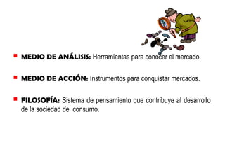  MEDIO DE ANÁLISIS: Herramientas para conocer el mercado.
 MEDIO DE ACCIÓN: Instrumentos para conquistar mercados.
 FILOSOFÍA: Sistema de pensamiento que contribuye al desarrollo
de la sociedad de consumo.

 