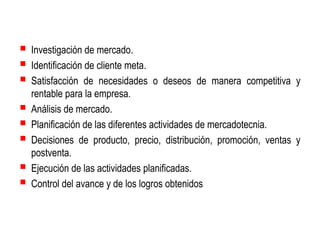  Investigación de mercado.
 Identificación de cliente meta.
 Satisfacción de necesidades






o deseos de manera competitiva y

rentable para la empresa.
Análisis de mercado.
Planificación de las diferentes actividades de mercadotecnia.
Decisiones de producto, precio, distribución, promoción, ventas y
postventa.
Ejecución de las actividades planificadas.
Control del avance y de los logros obtenidos

 