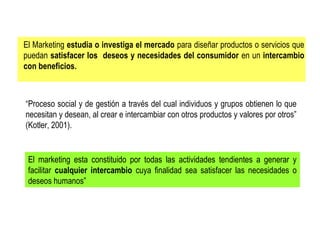 El Marketing estudia o investiga el mercado para diseñar productos o servicios que
puedan satisfacer los deseos y necesidades del consumidor en un intercambio
con beneficios.

“Proceso social y de gestión a través del cual individuos y grupos obtienen lo que
necesitan y desean, al crear e intercambiar con otros productos y valores por otros”
(Kotler, 2001).

El marketing esta constituido por todas las actividades tendientes a generar y
facilitar cualquier intercambio cuya finalidad sea satisfacer las necesidades o
deseos humanos”

 
