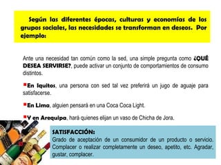 Según las diferentes épocas, culturas y economías de los
grupos sociales, las necesidades se transforman en deseos. Por
ejemplo:
Ante una necesidad tan común como la sed, una simple pregunta como ¿QUÉ
DESEA SERVIRSE?, puede activar un conjunto de comportamientos de consumo
distintos.

En

Iquitos, una persona con sed tal vez preferirá un jugo de aguaje para
satisfacerse.

En Lima, alguien pensará en una Coca Coca Light.
Y en Arequipa, hará quienes elijan un vaso de Chicha de Jora.
SATISFACCIÓN:
Grado de aceptación de un consumidor de un producto o servicio.
Complacer o realizar completamente un deseo, apetito, etc. Agradar,
gustar, complacer.

 