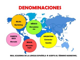 DENOMINACIONES
EE.UU.
Marketing

MÉXICO
Mercadotec
nia

PUERTO
RICO
Mercado

ARGENTINA
ComerciaBRASIL

lización

Mercadología

REAL ACADEMIA DE LA LENGUA ESPAÑOLA  ACEPTA EL TÉRMINO MARKETING.

 