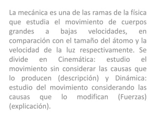 La mecánica es una de las ramas de la física
que estudia el movimiento de cuerpos
grandes a bajas velocidades, en
comparación con el tamaño del átomo y la
velocidad de la luz respectivamente. Se
divide en Cinemática: estudio el
movimiento sin considerar las causas que
lo producen (descripción) y Dinámica:
estudio del movimiento considerando las
causas que lo modifican (Fuerzas)
(explicación).
 