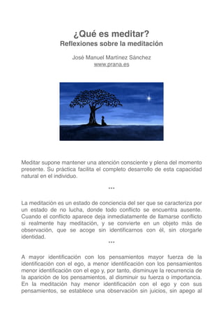 ¿Qué es meditar?
Reﬂexiones sobre la meditación
José Manuel Martínez Sánchez
www.prana.es
Meditar supone mantener una atención consciente y plena del momento
presente. Su práctica facilita el completo desarrollo de esta capacidad
natural en el individuo.
***
La meditación es un estado de conciencia del ser que se caracteriza por
un estado de no lucha, donde todo conﬂicto se encuentra ausente.
Cuando el conﬂicto aparece deja inmediatamente de llamarse conﬂicto
si realmente hay meditación, y se convierte en un objeto más de
observación, que se acoge sin identiﬁcarnos con él, sin otorgarle
identidad.
***
A mayor identiﬁcación con los pensamientos mayor fuerza de la
identiﬁcación con el ego, a menor identiﬁcación con los pensamientos
menor identiﬁcación con el ego y, por tanto, disminuye la recurrencia de
la aparición de los pensamientos, al disminuir su fuerza o importancia.
En la meditación hay menor identiﬁcación con el ego y con sus
pensamientos, se establece una observación sin juicios, sin apego al
1
 