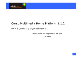 Curso Multimedia Home Platform 1.1.2
MHP. ¿ Qué es ? y ¿ Qué contiene ?

                    Introducción a la Arquitectura del STB
                                  Los APIS




                                                             1
 