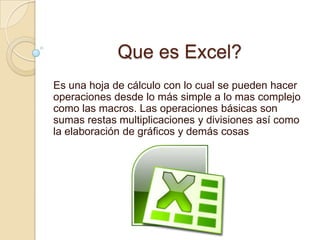 Que es Excel?
Es una hoja de cálculo con lo cual se pueden hacer
operaciones desde lo más simple a lo mas complejo
como las macros. Las operaciones básicas son
sumas restas multiplicaciones y divisiones así como
la elaboración de gráficos y demás cosas
 
