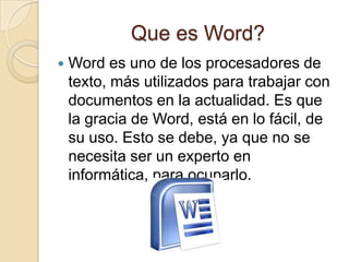 Que es Word?
   Word es uno de los procesadores de
    texto, más utilizados para trabajar con
    documentos en la actualidad. Es que
    la gracia de Word, está en lo fácil, de
    su uso. Esto se debe, ya que no se
    necesita ser un experto en
    informática, para ocuparlo.
 