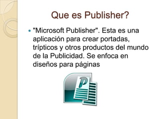 Que es Publisher?
   "Microsoft Publisher". Esta es una
    aplicación para crear portadas,
    trípticos y otros productos del mundo
    de la Publicidad. Se enfoca en
    diseños para páginas
 