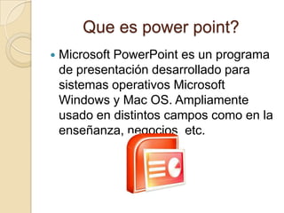 Que es power point?
   Microsoft PowerPoint es un programa
    de presentación desarrollado para
    sistemas operativos Microsoft
    Windows y Mac OS. Ampliamente
    usado en distintos campos como en la
    enseñanza, negocios, etc.
 