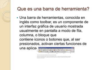 Que es una barra de herramienta?
   Una barra de herramientas, conocida en
    inglés como toolbar, es un componente de
    un interfaz gráfica de usuario mostrada
    usualmente en pantalla a modo de fila,
    columna, o bloque que
    contiene iconos o botones que, al ser
    presionados, activan ciertas funciones de
    una aplicación.
 