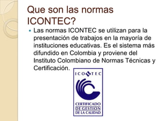 Que son las normas
ICONTEC?
   Las normas ICONTEC se utilizan para la
    presentación de trabajos en la mayoría de
    instituciones educativas. Es el sistema más
    difundido en Colombia y proviene del
    Instituto Colombiano de Normas Técnicas y
    Certificación.
 