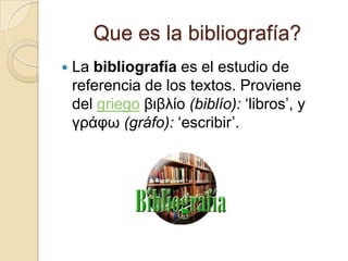 Que es la bibliografía?
   La bibliografía es el estudio de
    referencia de los textos. Proviene
    del griego βιβλίο (biblío): ‘libros’, y
    γράφω (gráfo): ‘escribir’.
 