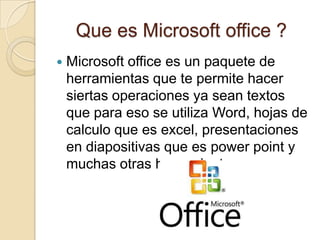 Que es Microsoft office ?
   Microsoft office es un paquete de
    herramientas que te permite hacer
    siertas operaciones ya sean textos
    que para eso se utiliza Word, hojas de
    calculo que es excel, presentaciones
    en diapositivas que es power point y
    muchas otras herramientas
 