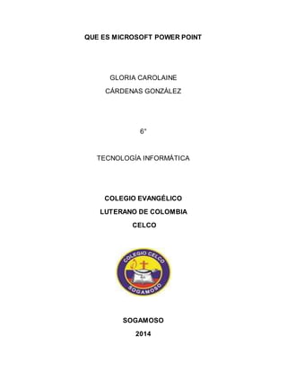 QUE ES MICROSOFT POWER POINT 
GLORIA CAROLAINE 
CÁRDENAS GONZÁLEZ 
6° 
TECNOLOGÍA INFORMÁTICA 
COLEGIO EVANGÉLICO 
LUTERANO DE COLOMBIA 
CELCO 
SOGAMOSO 
2014 
 