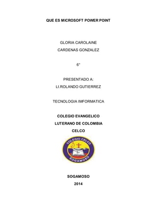 QUE ES MICROSOFT POWER POINT 
GLORIA CAROLAINE 
CARDENAS GONZALEZ 
6° 
PRESENTADO A: 
LI.ROLANDO GUTIERREZ 
TECNOLOGIA IMFORMATICA 
COLEGIO EVANGELICO 
LUTERANO DE COLOMBIA 
CELCO 
SOGAMOSO 
2014 
 