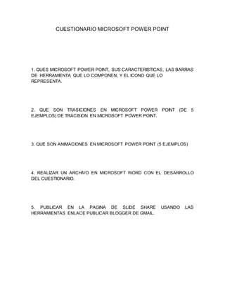 CUESTIONARIO MICROSOFT POWER POINT 
1. QUES MICROSOFT POWER POINT, SUS CARACTERISTICAS, LAS BARRAS 
DE HERRAMIENTA QUE LO COMPONEN, Y EL ICONO QUE LO 
REPRESENTA. 
2. QUE SON TRASICIONES EN MICROSOFT POWER POINT (DE 5 
EJEMPLOS) DE TRACISION EN MICROSOFT POWER POINT. 
3. QUE SON ANIMACIONES EN MICROSOFT POWER POINT (5 EJEMPLOS) 
4. REALIZAR UN ARCHIVO EN MICROSOFT WORD CON EL DESARROLLO 
DEL CUESTIONARIO. 
5. PUBLICAR EN LA PAGINA DE SLIDE SHARE USANDO LAS 
HERRAMIENTAS ENLACE PUBLICAR BLOGGER DE GMAIL. 
 