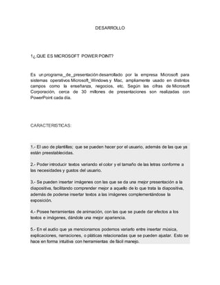 DESARROLLO 
1¿.QUE ES MICROSOFT POWER POINT? 
Es un programa de presentación desarrollado por la empresa Microsoft para 
sistemas operativos Microsoft Windows y Mac, ampliamente usado en distintos 
campos como la enseñanza, negocios, etc. Según las cifras de Microsoft 
Corporación, cerca de 30 millones de presentaciones son realizadas con 
PowerPoint cada día. 
CARACTERISTICAS: 
1.- El uso de plantillas; que se pueden hacer por el usuario, además de las que ya 
están preestablecidas. 
2.- Poder introducir textos variando el color y el tamaño de las letras conforme a 
las necesidades y gustos del usuario. 
3.- Se pueden insertar imágenes con las que se da una mejor presentación a la 
diapositiva, facilitando comprender mejor a aquello de lo que trata la diapositiva, 
además de poderse insertar textos a las imágenes complementándose la 
exposición. 
4.- Posee herramientas de animación, con las que se puede dar efectos a los 
textos e imágenes, dándole una mejor apariencia. 
5.- En el audio que ya mencionamos podemos variarlo entre insertar música, 
explicaciones, narraciones, o pláticas relacionadas que se pueden ajustar. Esto se 
hace en forma intuitiva con herramientas de fácil manejo. 
 